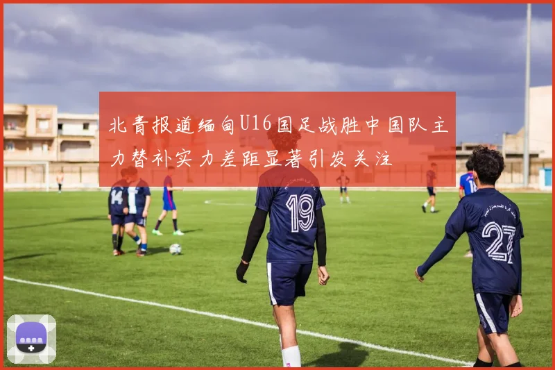 北青报道缅甸U16国足战胜中国队主力替补实力差距显著引发关注