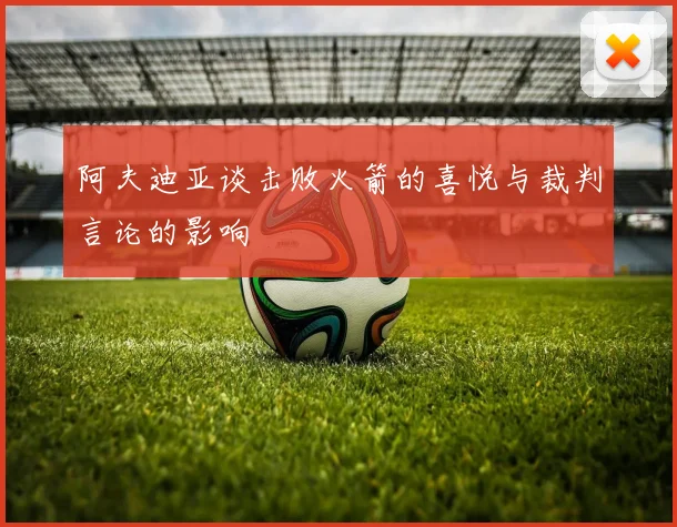 阿夫迪亚谈击败火箭的喜悦与裁判言论的影响
