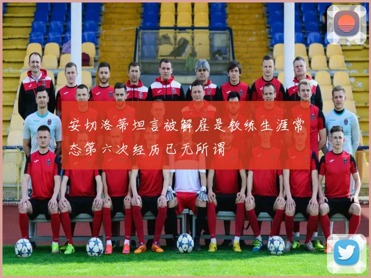 安切洛蒂坦言被解雇是教练生涯常态第六次经历已无所谓