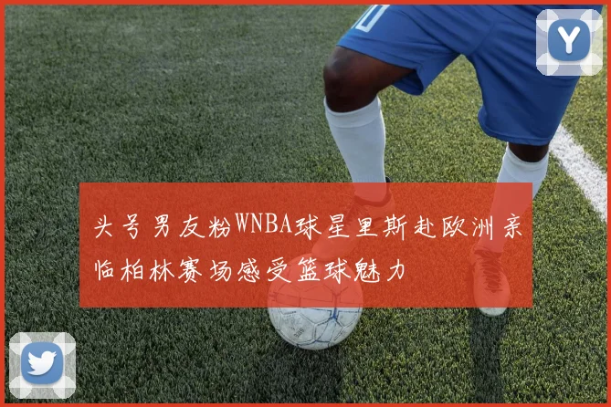 头号男友粉WNBA球星里斯赴欧洲亲临柏林赛场感受篮球魅力