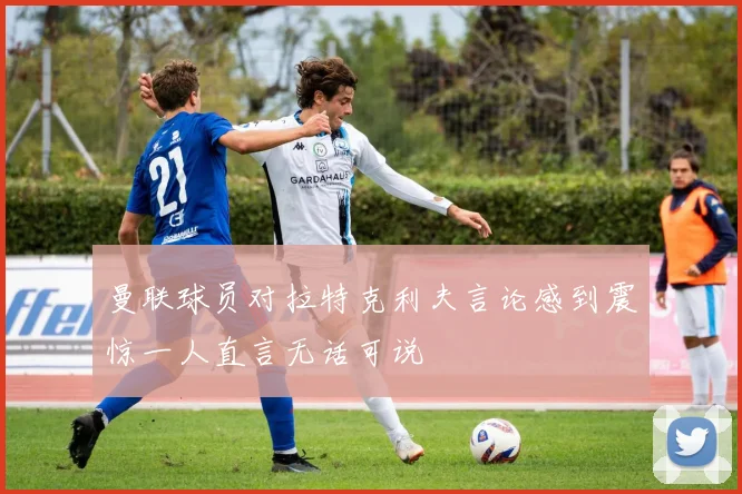 曼联球员对拉特克利夫言论感到震惊一人直言无话可说
