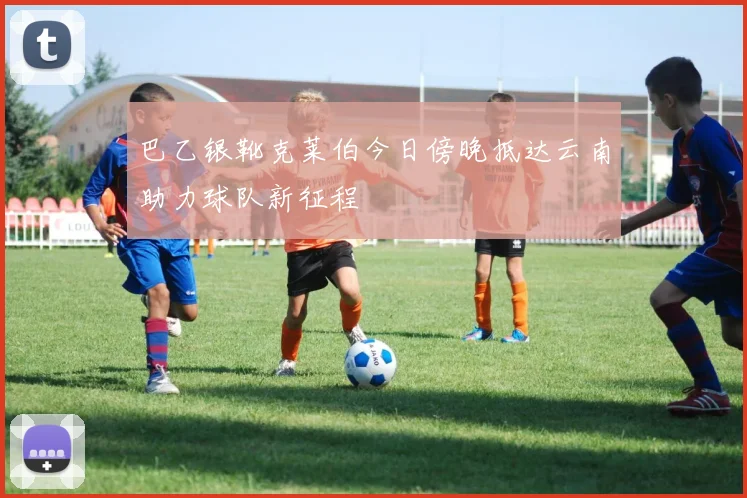 巴乙银靴克莱伯今日傍晚抵达云南助力球队新征程