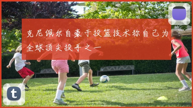 克尼佩尔自豪于投篮技术称自己为全球顶尖投手之一