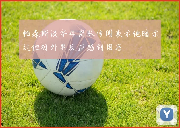 帕森斯谈字母离队传闻表示他暗示过但对外界反应感到困惑