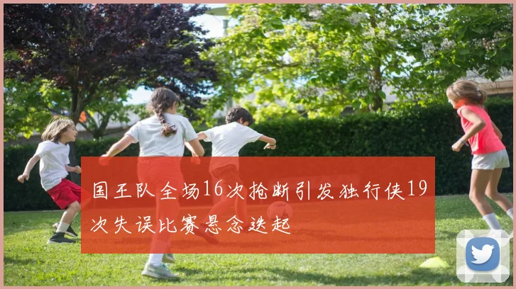 国王队全场16次抢断引发独行侠19次失误比赛悬念迭起
