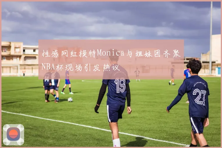 性感网红模特Monica与姐妹团齐聚NBA杯现场引发热议