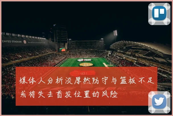 媒体人分析淡厚然防守与篮板不足或将失去首发位置的风险