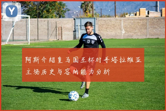 阿斯介绍皇马国王杯对手塔拉维亚主场历史与容纳能力分析