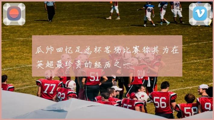 瓜帅回忆足总杯客场比赛称其为在英超最珍贵的经历之一