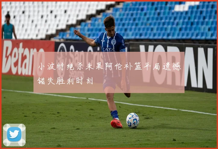 小波特绝杀未果阿伦补篮平局遗憾错失胜利时刻