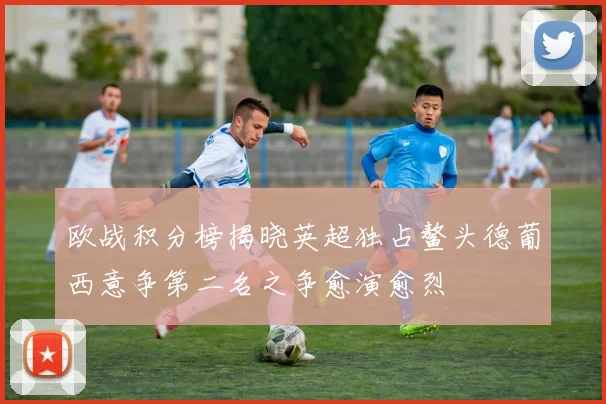 欧战积分榜揭晓英超独占鳌头德葡西意争第二名之争愈演愈烈