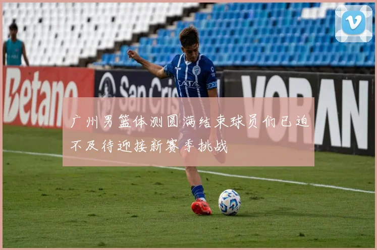 广州男篮体测圆满结束球员们已迫不及待迎接新赛季挑战