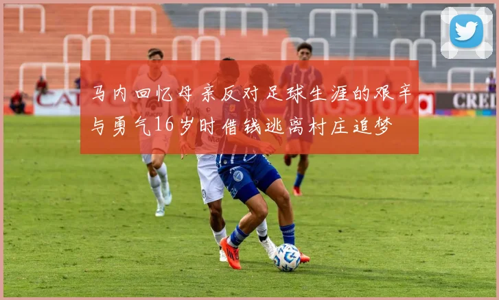 马内回忆母亲反对足球生涯的艰辛与勇气16岁时借钱逃离村庄追梦