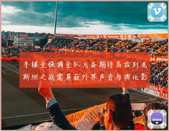 李镇全强调全队亢奋期待乌兹别克斯坦之战需屏蔽外界声音与舆论影响