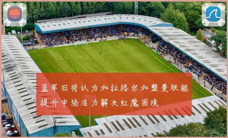 蓝军旧将认为加拉格尔加盟曼联能提升中场活力解决红魔困境