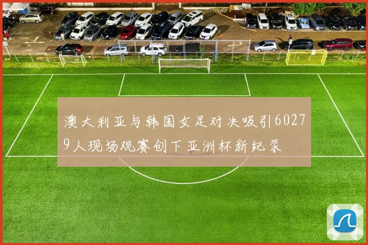 澳大利亚与韩国女足对决吸引60279人现场观赛创下亚洲杯新纪录