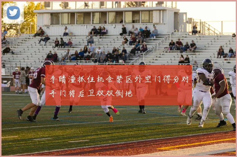 李晴潼抓住机会禁区外空门得分对手门将后卫双双倒地