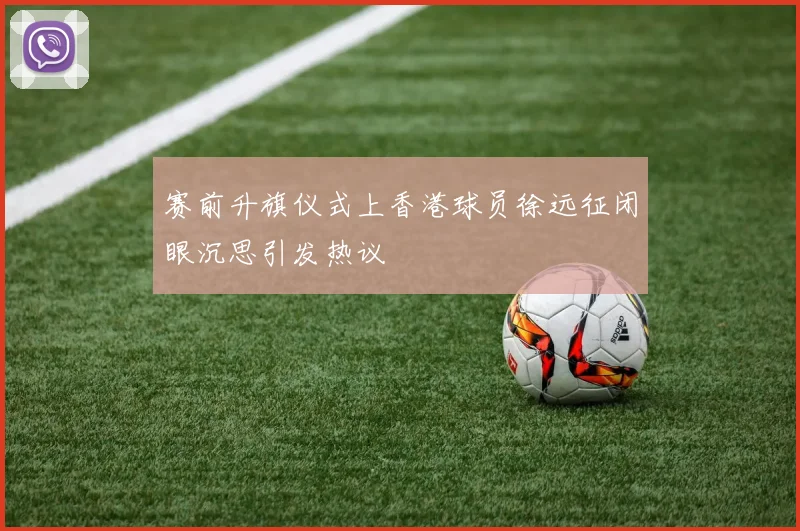 赛前升旗仪式上香港球员徐远征闭眼沉思引发热议