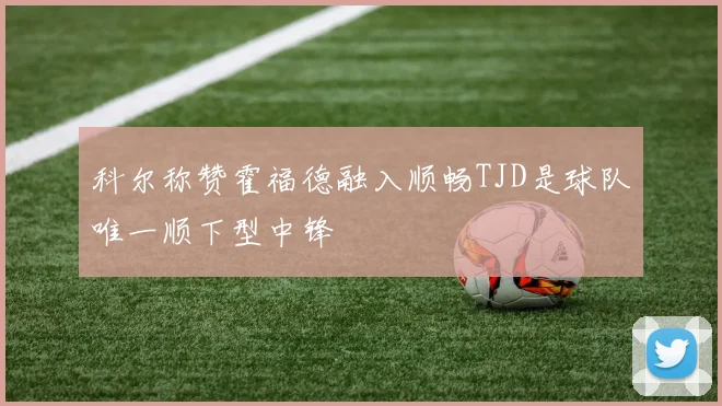 科尔称赞霍福德融入顺畅TJD是球队唯一顺下型中锋