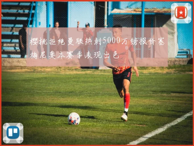 樱桃拒绝曼联热刺5000万镑报价塞梅尼奥本赛季表现出色
