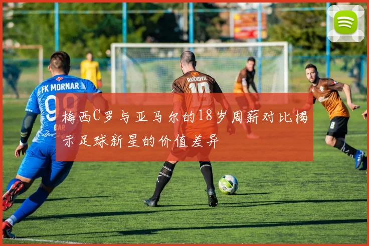 梅西C罗与亚马尔的18岁周薪对比揭示足球新星的价值差异