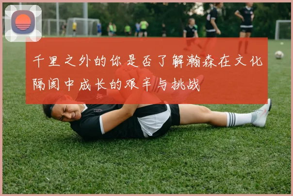 千里之外的你是否了解瀚森在文化隔阂中成长的艰辛与挑战