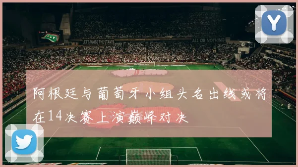 阿根廷与葡萄牙小组头名出线或将在14决赛上演巅峰对决