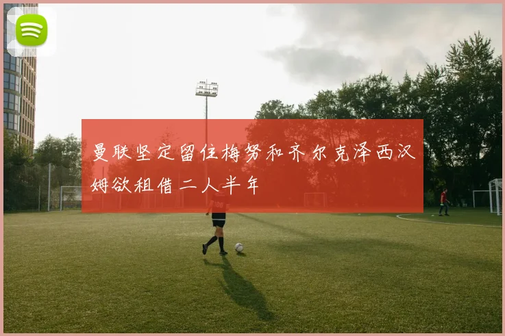 曼联坚定留住梅努和齐尔克泽西汉姆欲租借二人半年