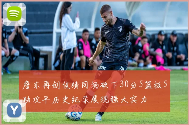 詹东再创佳绩同场砍下30分5篮板5助攻平历史纪录展现强大实力