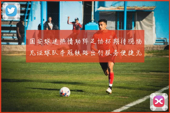 国安球迷热情助阵足协杯期待现场见证球队夺冠铁路出行服务便捷无忧
