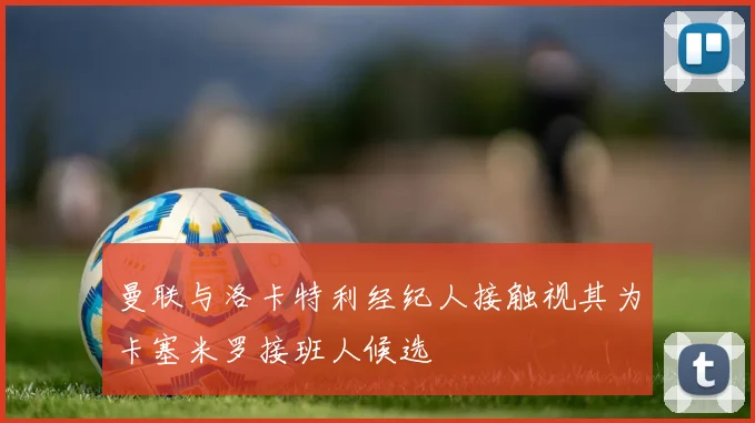 曼联与洛卡特利经纪人接触视其为卡塞米罗接班人候选