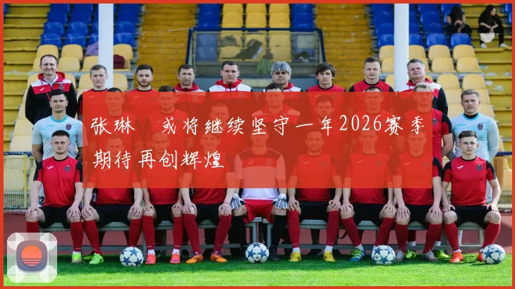 张琳芃或将继续坚守一年2026赛季期待再创辉煌