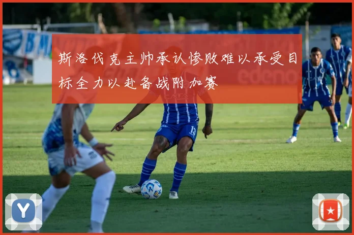 斯洛伐克主帅承认惨败难以承受目标全力以赴备战附加赛
