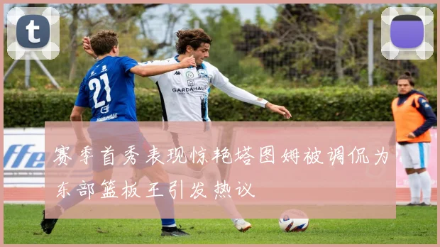 赛季首秀表现惊艳塔图姆被调侃为东部篮板王引发热议