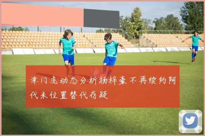 津门虎动态分析杨梓豪不再续约阿代米位置替代存疑